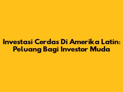 Investasi Cerdas Di Amerika Latin: Peluang Bagi Investor Muda
