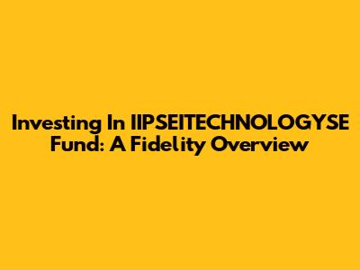 Investing In IIPSEITECHNOLOGYSE Fund: A Fidelity Overview