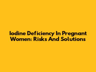Iodine Deficiency In Pregnant Women: Risks And Solutions