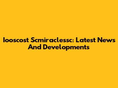 Iooscost Scmiraclessc: Latest News And Developments