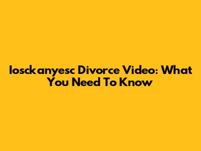 Iosckanyesc Divorce Video: What You Need To Know