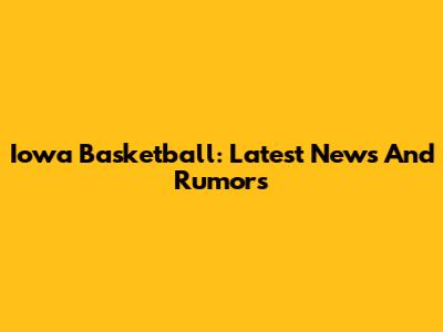 Iowa Basketball: Latest News And Rumors