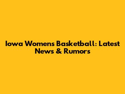Iowa Women's Basketball: Latest News & Rumors