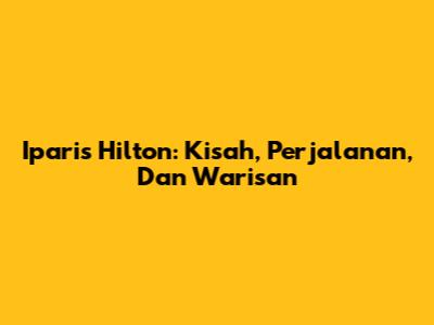 Iparis Hilton: Kisah, Perjalanan, Dan Warisan