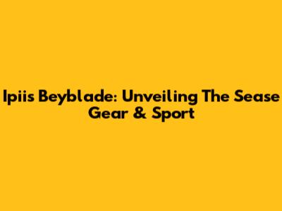 Ipiis Beyblade: Unveiling The Sease Gear & Sport