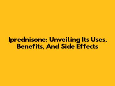 Iprednisone: Unveiling Its Uses, Benefits, And Side Effects