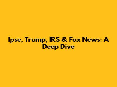 Ipse, Trump, IRS & Fox News: A Deep Dive