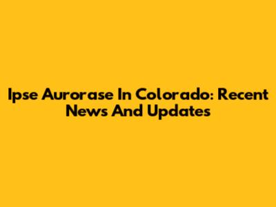 Ipse Aurorase In Colorado: Recent News And Updates