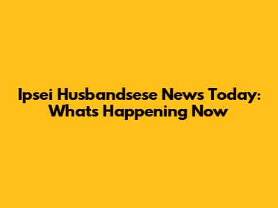Ipsei Husbandsese News Today: What's Happening Now