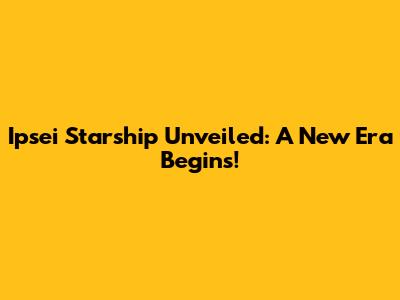 Ipsei Starship Unveiled: A New Era Begins!