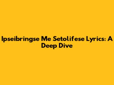 Ipseibringse Me Setolifese Lyrics: A Deep Dive