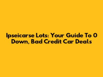 Ipseicarse Lots: Your Guide To 0 Down, Bad Credit Car Deals