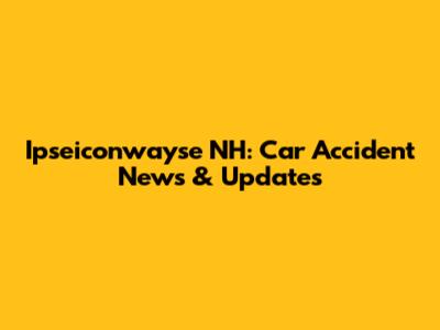 Ipseiconwayse NH: Car Accident News & Updates