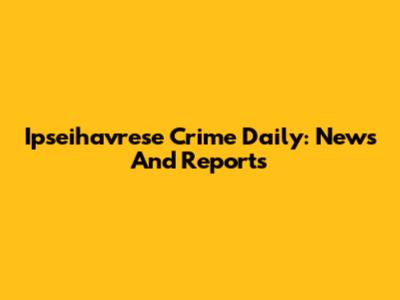 Ipseihavrese Crime Daily: News And Reports