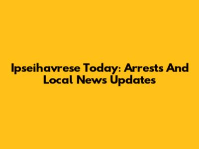 Ipseihavrese Today: Arrests And Local News Updates