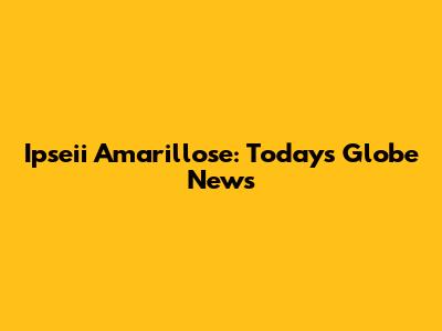 Ipseii Amarillose: Today's Globe News