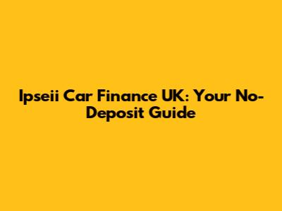 Ipseii Car Finance UK: Your No-Deposit Guide
