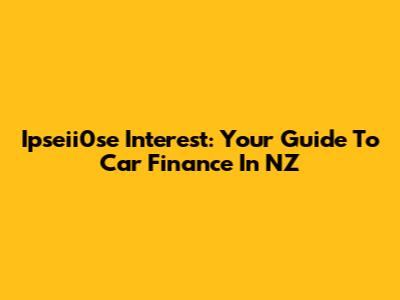 Ipseii0se Interest: Your Guide To Car Finance In NZ