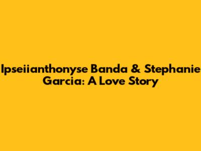 Ipseiianthonyse Banda & Stephanie Garcia: A Love Story