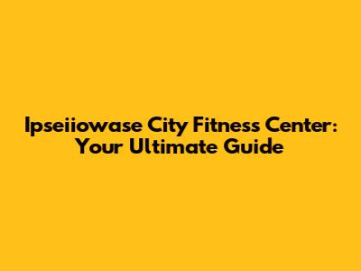 Ipseiiowase City Fitness Center: Your Ultimate Guide
