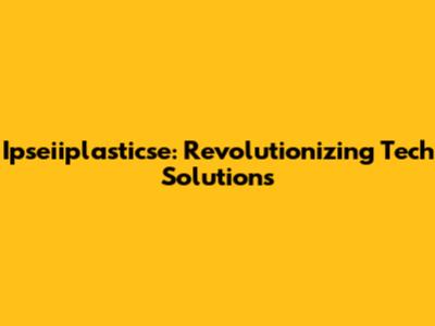Ipseiiplasticse: Revolutionizing Tech Solutions