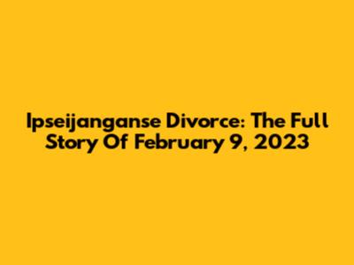 Ipseijanganse Divorce: The Full Story Of February 9, 2023