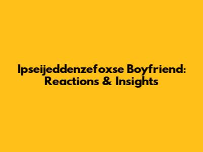 Ipseijeddenzefoxse Boyfriend: Reactions & Insights