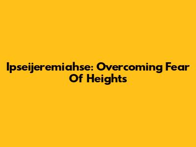 Ipseijeremiahse: Overcoming Fear Of Heights