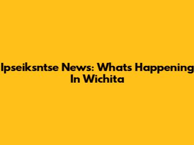 Ipseiksntse News: What's Happening In Wichita