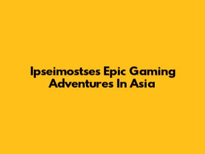 Ipseimostse's Epic Gaming Adventures In Asia