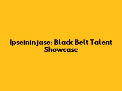 Ipseininjase: Black Belt Talent Showcase