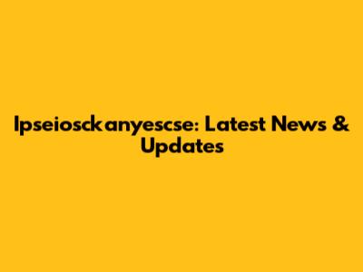Ipseiosckanyescse: Latest News & Updates