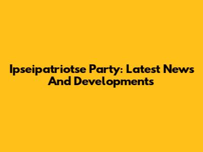Ipseipatriotse Party: Latest News And Developments