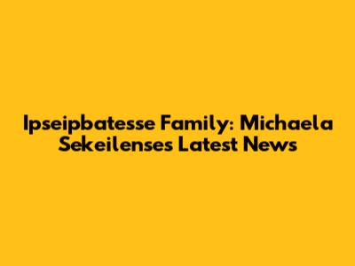 Ipseipbatesse Family: Michaela Sekeilense's Latest News