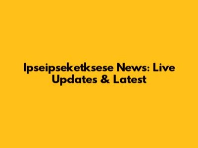 Ipseipseketksese News: Live Updates & Latest