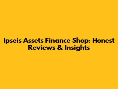 Ipseis Assets Finance Shop: Honest Reviews & Insights