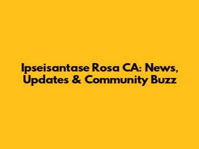 Ipseisantase Rosa CA: News, Updates & Community Buzz
