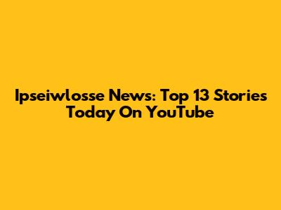 Ipseiwlosse News: Top 13 Stories Today On YouTube