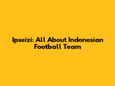 Ipseizi: All About Indonesian Football Team