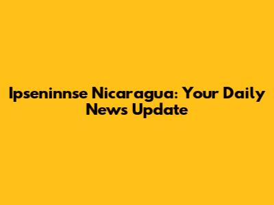 Ipseninnse Nicaragua: Your Daily News Update
