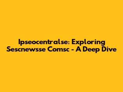 Ipseocentralse: Exploring Sescnewsse Comsc - A Deep Dive