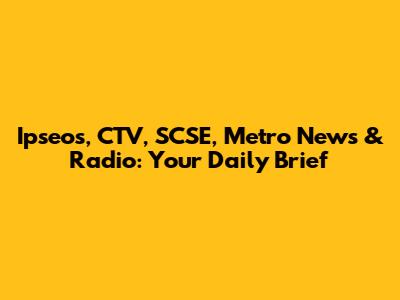 Ipseos, CTV, SCSE, Metro News & Radio: Your Daily Brief