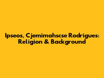 Ipseos, Cjemimahscse Rodrigues: Religion & Background
