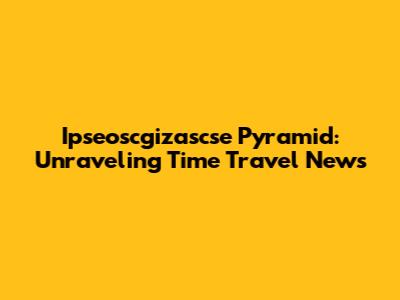 Ipseoscgizascse Pyramid: Unraveling Time Travel News