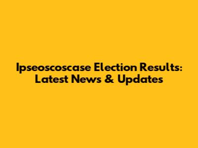 Ipseoscoscase Election Results: Latest News & Updates