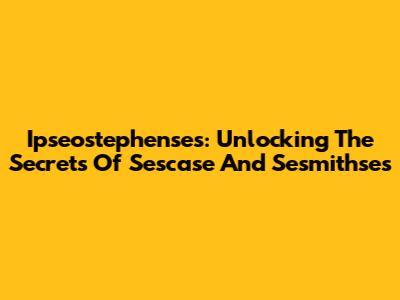 Ipseostephenses: Unlocking The Secrets Of Sescase And Sesmithses