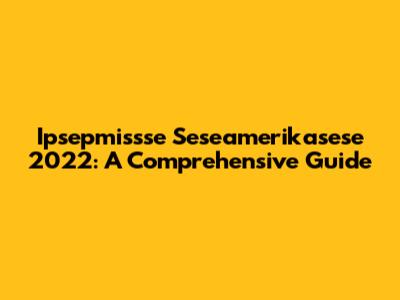 Ipsepmissse Seseamerikasese 2022: A Comprehensive Guide