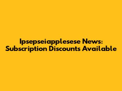 Ipsepseiapplesese News: Subscription Discounts Available