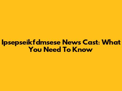 Ipsepseikfdmsese News Cast: What You Need To Know