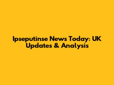 Ipseputinse News Today: UK Updates & Analysis